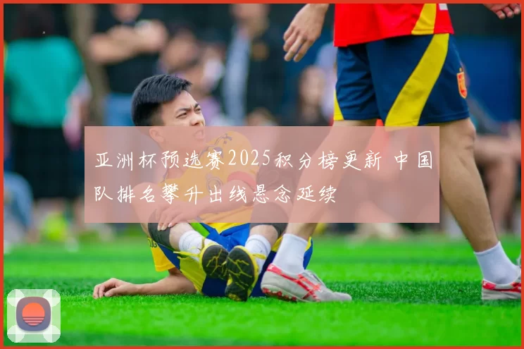 亚洲杯预选赛2025积分榜更新 中国队排名攀升出线悬念延续
