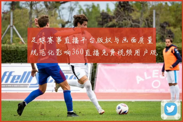 足球赛事直播平台版权与画面质量规范化影响360直播免费视频用户观看体验