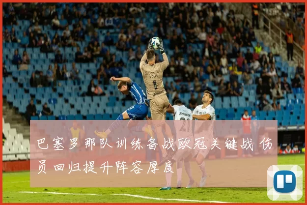巴塞罗那队训练备战欧冠关键战 伤员回归提升阵容厚度