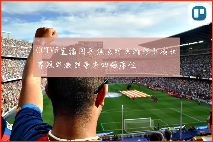CCTV5直播国乒焦点对决精彩上演世界冠军激烈争夺四强席位