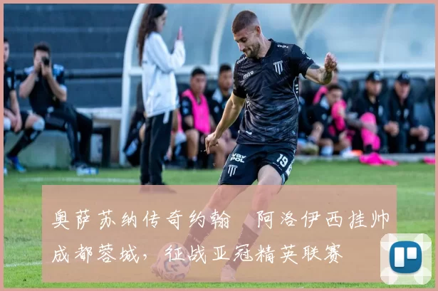 奥萨苏纳传奇约翰・阿洛伊西挂帅成都蓉城，征战亚冠精英联赛