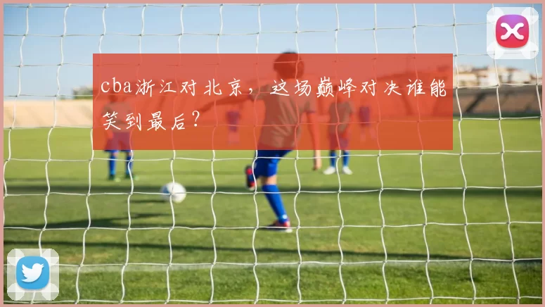 cba浙江对北京，这场巅峰对决谁能笑到最后？