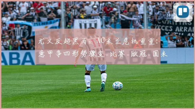 尤文反超黑马,AC米兰危机重重:意甲争四形势骤变_比赛_欧冠_国米