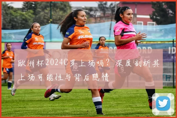 欧洲杯2024C罗上场吗？深度剖析其上场可能性与背后隐情