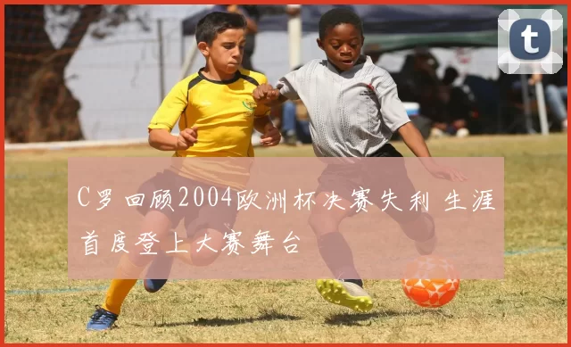C罗回顾2004欧洲杯决赛失利 生涯首度登上大赛舞台