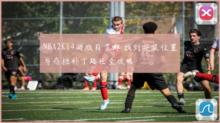NBA2K14游戏目录哪 找到安装位置与存档补丁路径全攻略