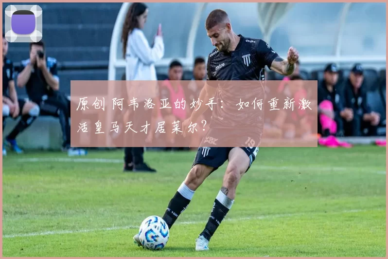 原创 阿韦洛亚的妙手：如何重新激活皇马天才居莱尔？