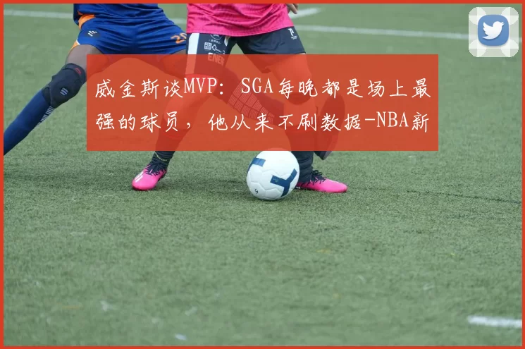 威金斯谈MVP：SGA每晚都是场上最强的球员，他从来不刷数据-NBA新闻