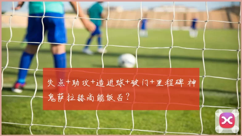 失点+助攻+造进球+破门+里程碑 神鬼萨拉赫尚能饭否？
