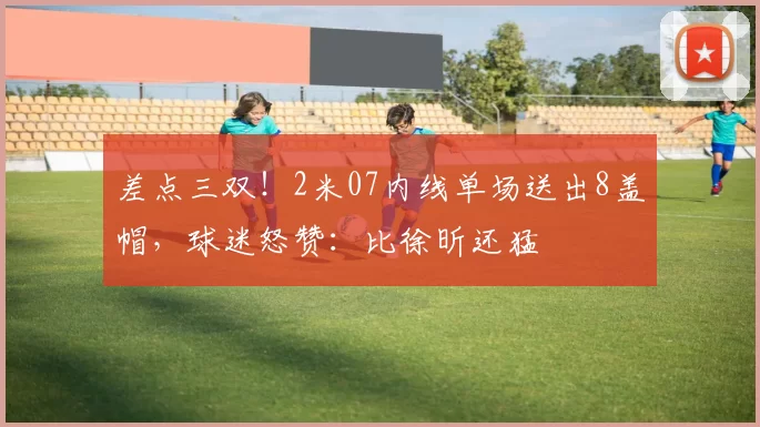 差点三双！2米07内线单场送出8盖帽，球迷怒赞：比徐昕还猛