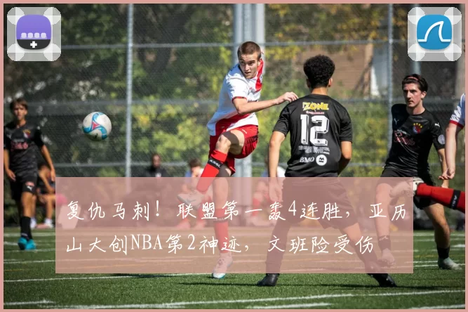 复仇马刺！联盟第一轰4连胜，亚历山大创NBA第2神迹，文班险受伤