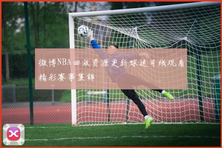 微博NBA回放资源更新球迷可线观看精彩赛事集锦