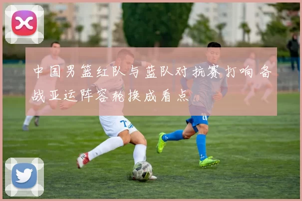 中国男篮红队与蓝队对抗赛打响 备战亚运阵容轮换成看点