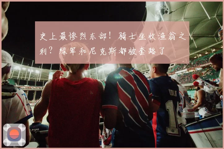 史上最惨烈东部！骑士坐收渔翁之利？绿军和尼克斯都被套路了