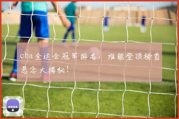 cba全运会冠军排名，谁能登顶榜首悬念大揭秘！
