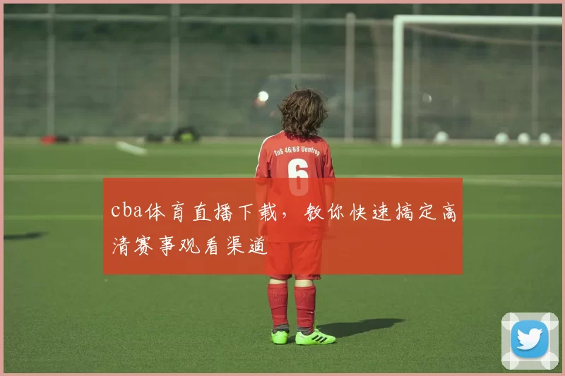 cba体育直播下载，教你快速搞定高清赛事观看渠道