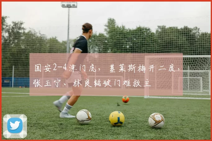 国安2-4津门虎，基莱斯梅开二度，张玉宁、林良铭破门难救主
