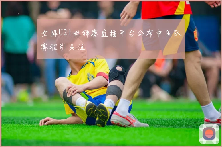 女排U21世锦赛直播平台公布中国队赛程引关注
