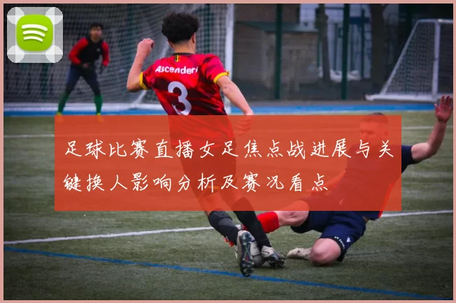 足球比赛直播女足焦点战进展与关键换人影响分析及赛况看点