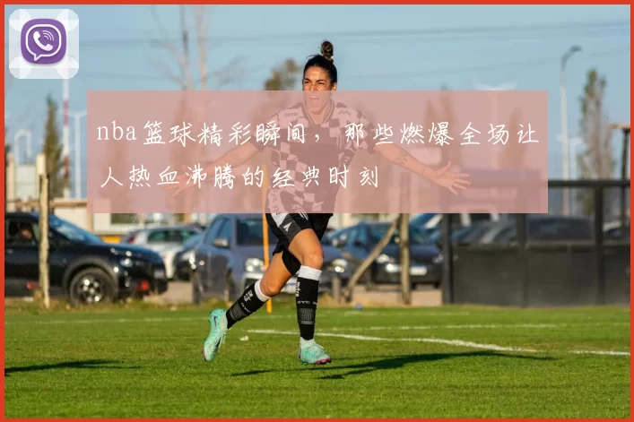 nba篮球精彩瞬间,那些燃爆全场让人热血沸腾的经典时刻