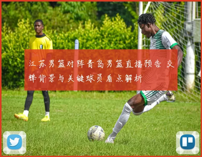 江苏男篮对阵青岛男篮直播预告 交锋背景与关键球员看点解析