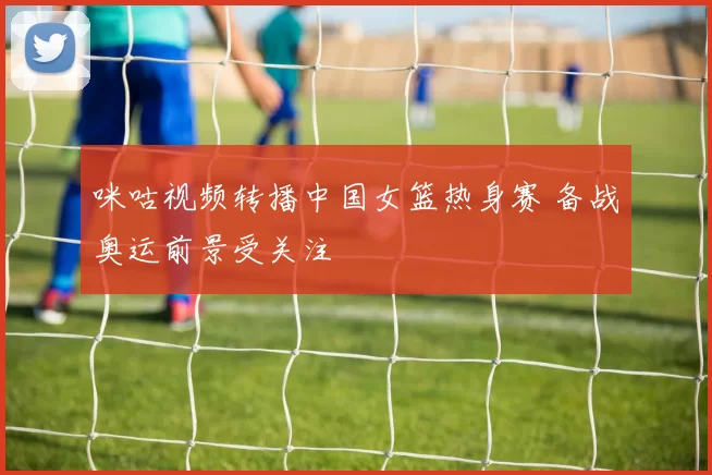 咪咕视频转播中国女篮热身赛 备战奥运前景受关注