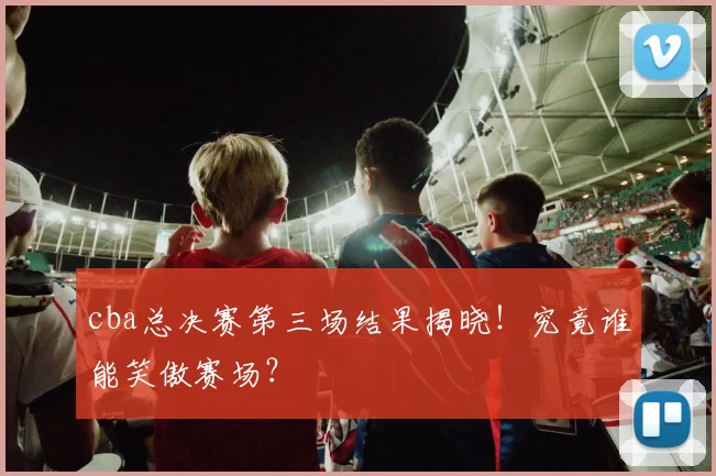 cba总决赛第三场结果揭晓！究竟谁能笑傲赛场？