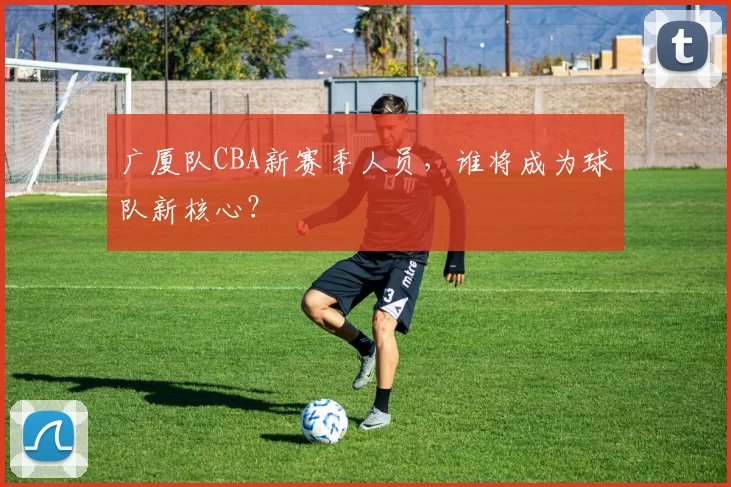 广厦队CBA新赛季人员,谁将成为球队新核心?