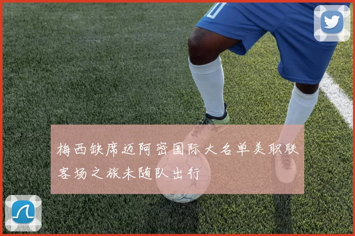 梅西缺席迈阿密国际大名单美职联客场之旅未随队出行