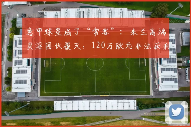 意甲球星成了“常客”：米兰高端卖淫团伙覆灭，120万欧元非法获利被封存