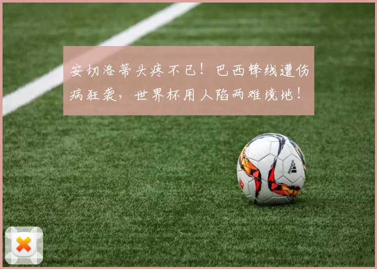 安切洛蒂头疼不已！巴西锋线遭伤病狂袭，世界杯用人陷两难境地！