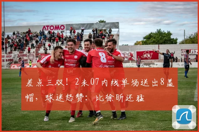 差点三双！2米07内线单场送出8盖帽，球迷怒赞：比徐昕还猛