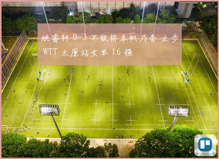 姚睿轩 0-3 不敌桥本帆乃香 止步 WTT 太原站女单 16 强