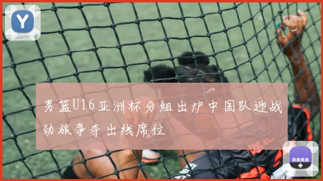 男篮U16亚洲杯分组出炉中国队迎战劲旅争夺出线席位