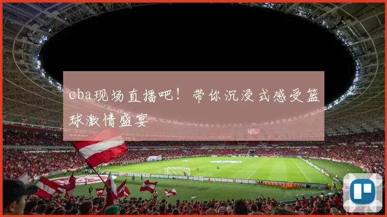 cba现场直播吧！带你沉浸式感受篮球激情盛宴