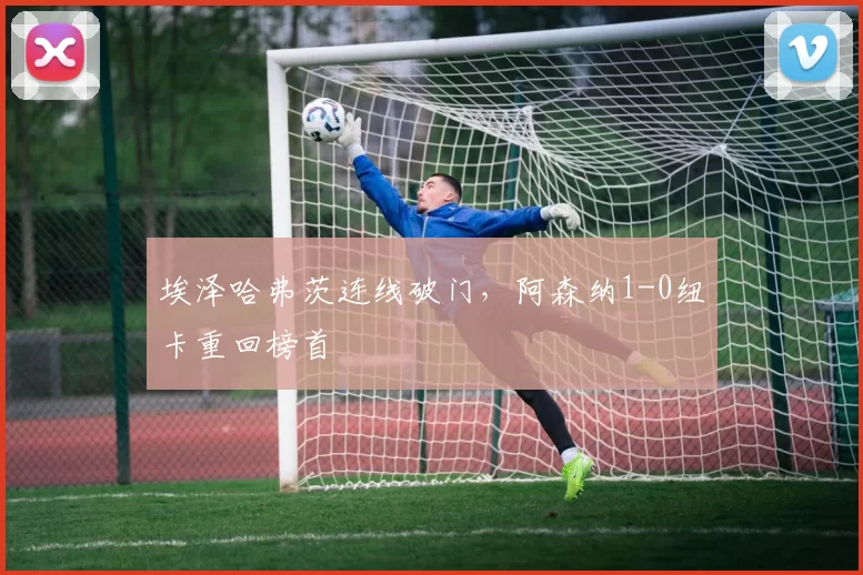 埃泽哈弗茨连线破门，阿森纳1-0纽卡重回榜首