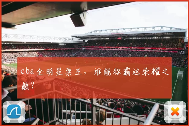 cba全明星票王，谁能称霸这荣耀之巅？