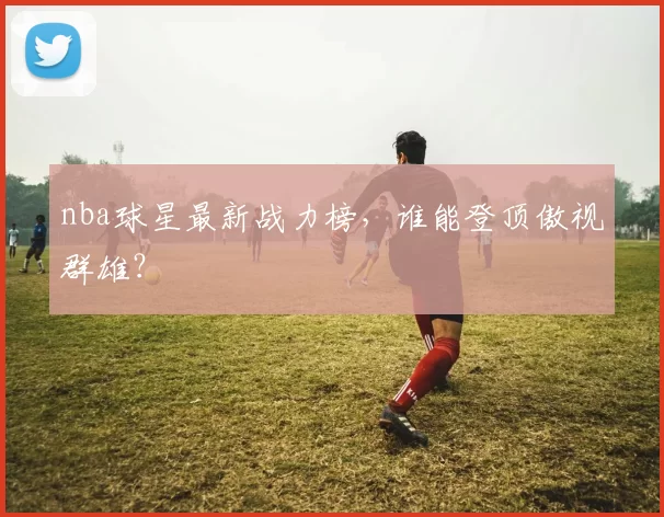 nba球星最新战力榜,谁能登顶傲视群雄?