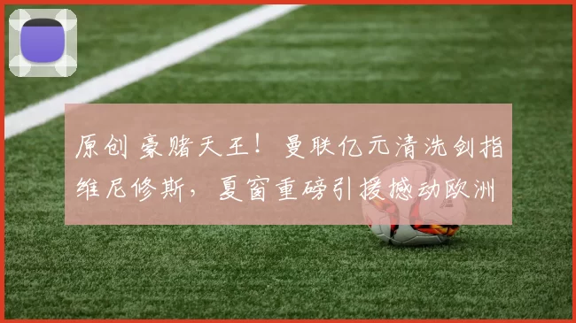 原创 豪赌天王！曼联亿元清洗剑指维尼修斯，夏窗重磅引援撼动欧洲足坛