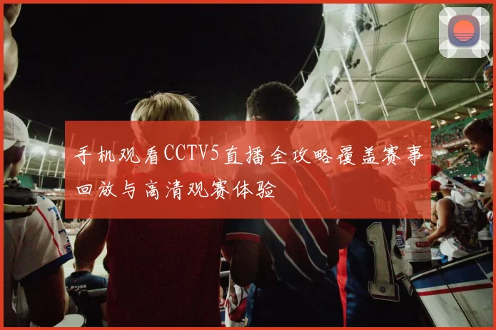 手机观看CCTV5直播全攻略覆盖赛事回放与高清观赛体验