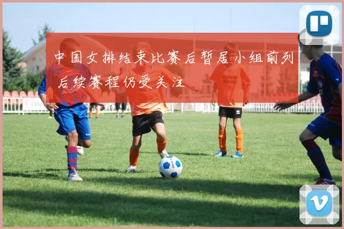 中国女排结束比赛后暂居小组前列 后续赛程仍受关注
