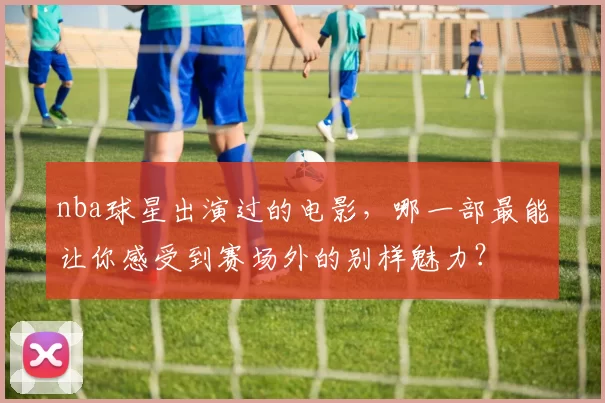 nba球星出演过的电影，哪一部最能让你感受到赛场外的别样魅力？