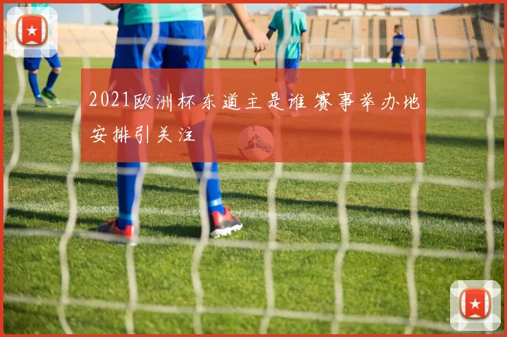 2021欧洲杯东道主是谁 赛事举办地安排引关注