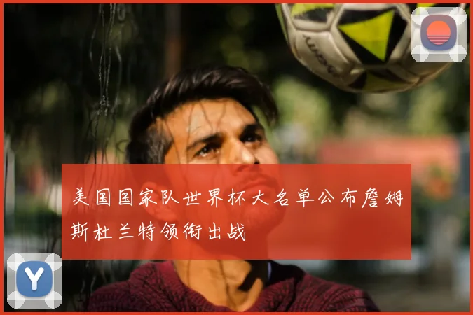 美国国家队世界杯大名单公布詹姆斯杜兰特领衔出战