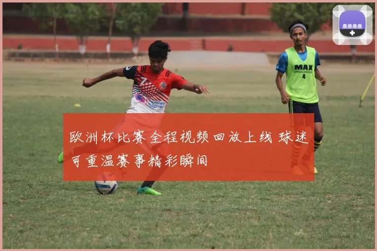 欧洲杯比赛全程视频回放上线 球迷可重温赛事精彩瞬间