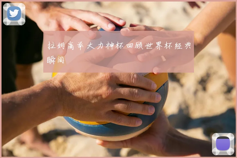 拉姆高举大力神杯回顾世界杯经典瞬间